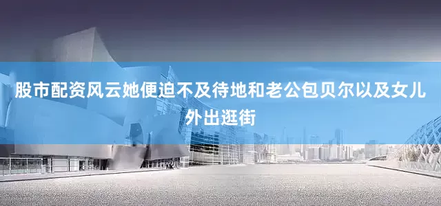 股市配资风云她便迫不及待地和老公包贝尔以及女儿外出逛街