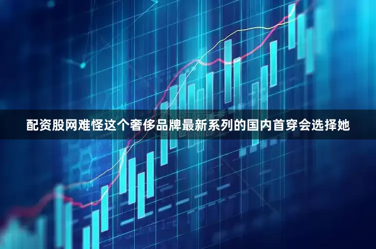 配资股网难怪这个奢侈品牌最新系列的国内首穿会选择她