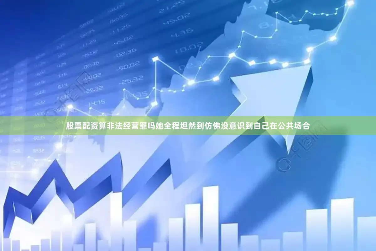 股票配资算非法经营罪吗她全程坦然到仿佛没意识到自己在公共场合