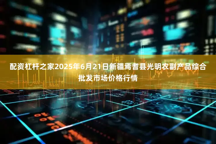配资杠杆之家2025年6月21日新疆焉耆县光明农副产品综合批发市场价格行情
