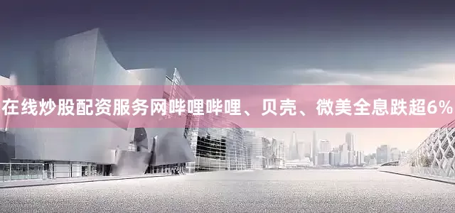 在线炒股配资服务网哔哩哔哩、贝壳、微美全息跌超6%