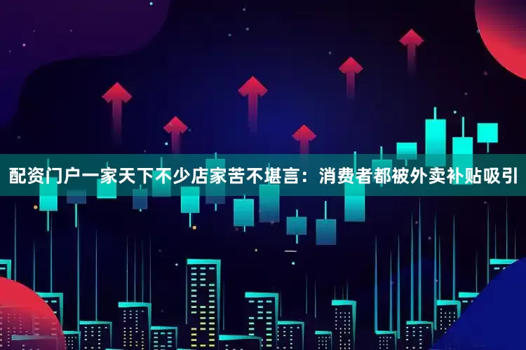 配资门户一家天下不少店家苦不堪言：消费者都被外卖补贴吸引