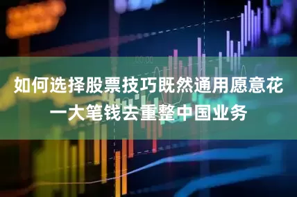 如何选择股票技巧既然通用愿意花一大笔钱去重整中国业务