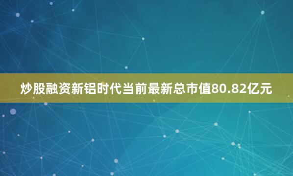 炒股融资新铝时代当前最新总市值80.82亿元