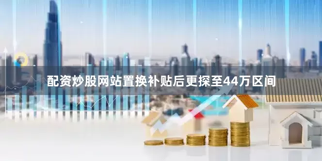 配资炒股网站置换补贴后更探至44万区间
