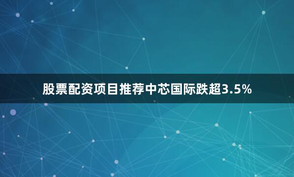 股票配资项目推荐中芯国际跌超3.5%
