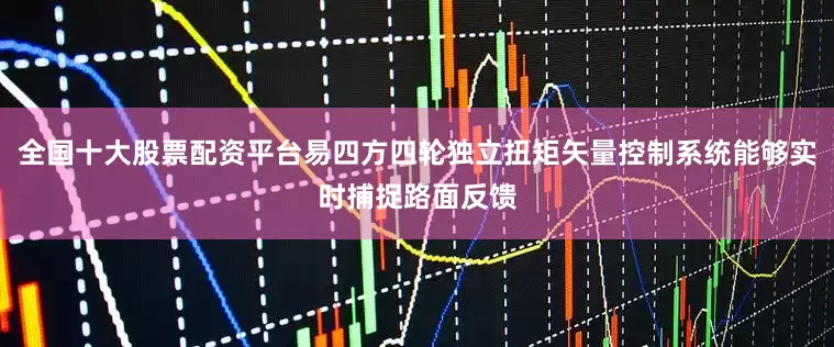 全国十大股票配资平台易四方四轮独立扭矩矢量控制系统能够实时捕捉路面反馈