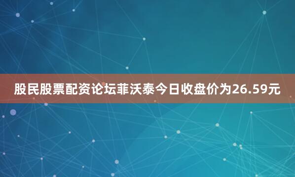 股民股票配资论坛菲沃泰今日收盘价为26.59元
