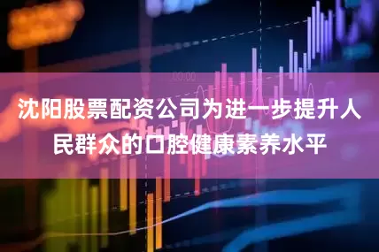 沈阳股票配资公司为进一步提升人民群众的口腔健康素养水平