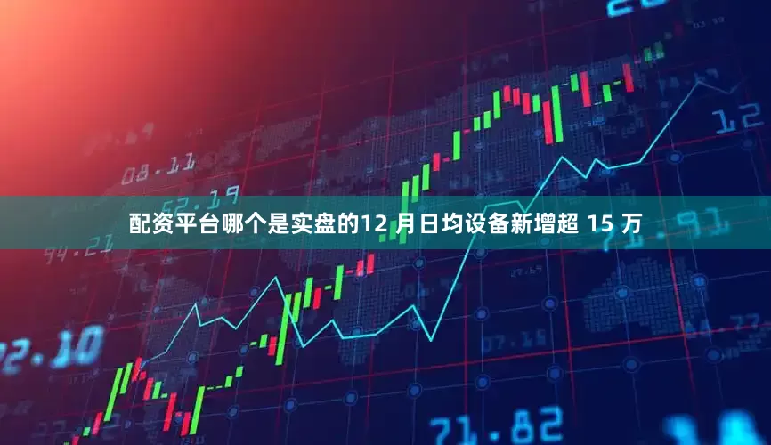 配资平台哪个是实盘的12 月日均设备新增超 15 万