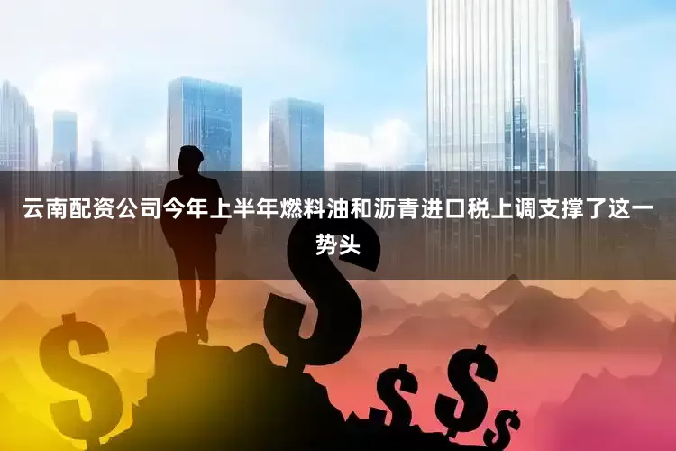 云南配资公司今年上半年燃料油和沥青进口税上调支撑了这一势头