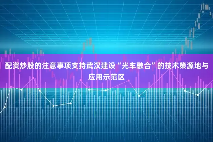 配资炒股的注意事项支持武汉建设“光车融合”的技术策源地与应用示范区